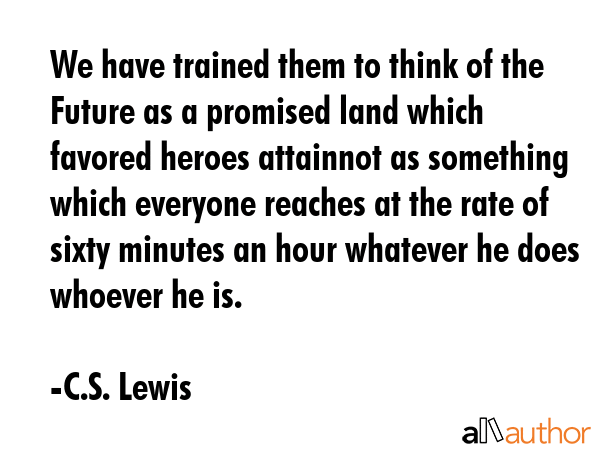 We have trained them to think of the Future as a promised land which favored heroes attainnot as something which everyone reaches at the rate of sixty minutes an hour whatever he does whoever he is. - C.S. Lewis Quote