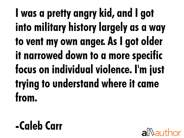 I was a pretty angry kid, and I got into military history largely as a way to vent my own anger. As... - Caleb Carr Quote GIF