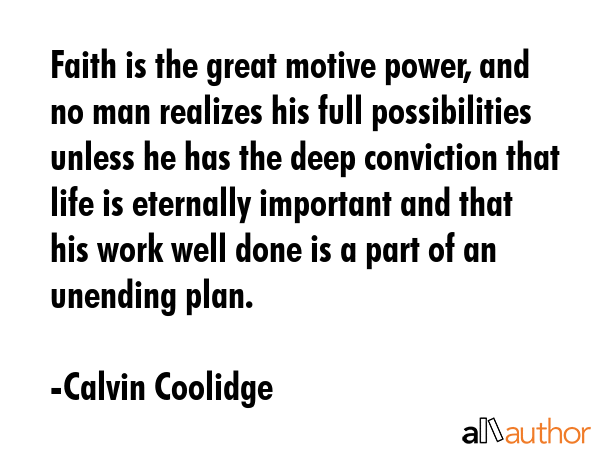Faith is the great motive power, and no man realizes his full possibilities unless he has the deep conviction that life is eternally important and that his work well done is a part of an unending... - Calvin Coolidge Quote