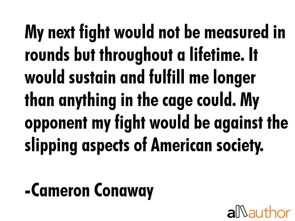 My next fight would not be measured in rounds but throughout a lifetime. It would sustain and fulfill me longer than anything in the cage could. My opponent my fight would be against the slipping... - Cameron Conaway Quote