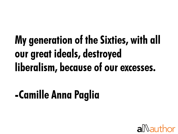 My generation of the Sixties, with all our great ideals, destroyed liberalism, because of our... - Camille Anna Paglia Quote GIF