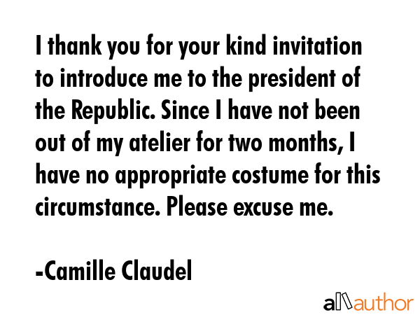 I thank you for your kind invitation to introduce me to the president of the Republic. Since I have not been out of my atelier for two months, I have no appropriate costume for this circumstance.... - Camille Claudel Quote