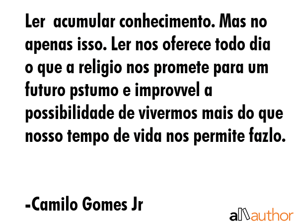 Ler  acumular conhecimento. Mas no apenas isso. Ler nos oferece todo dia o que a religio nos promete para um futuro pstumo e improvvel a possibilidade de vivermos mais do que nosso tempo de vida nos... - Camilo Gomes Jr Quote