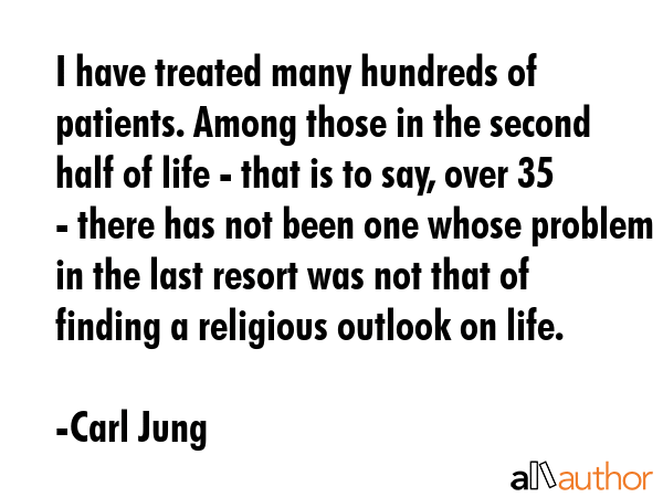 I have treated many hundreds of patients. Among those in the second half of life - that is to say, over 35 - there has not been one whose problem in the last resort was not that of finding a... - Carl Jung Quote