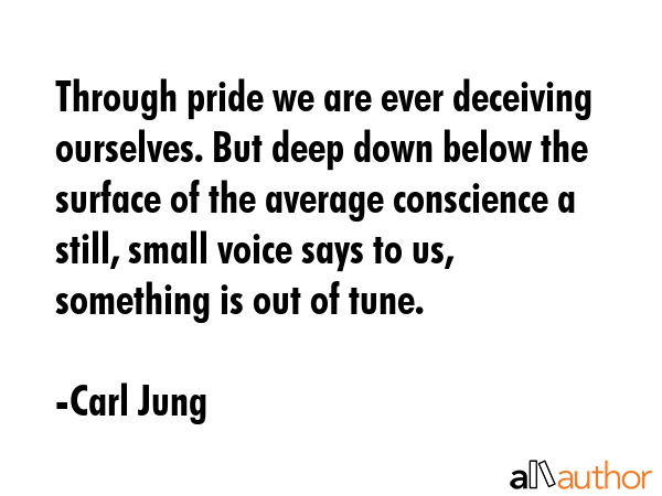 Through pride we are ever deceiving ourselves. But deep down below the surface of the average conscience a still, small voice says to us, something is out of tune. - Carl Jung Quote