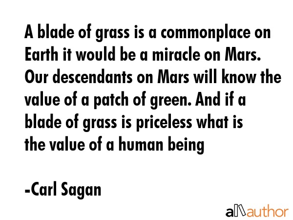 A blade of grass is a commonplace on Earth it would be a miracle on Mars. Our descendants on Mars will know the value of a patch of green. And if a blade of grass is priceless what is the value of a... - Carl Sagan Quote