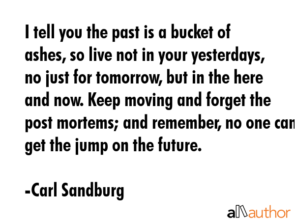 I tell you the past is a bucket of ashes, so live not in your yesterdays, no just for tomorrow, but in the here and now. Keep moving and forget the post mortems; and remember, no one can get the jump... - Carl Sandburg Quote