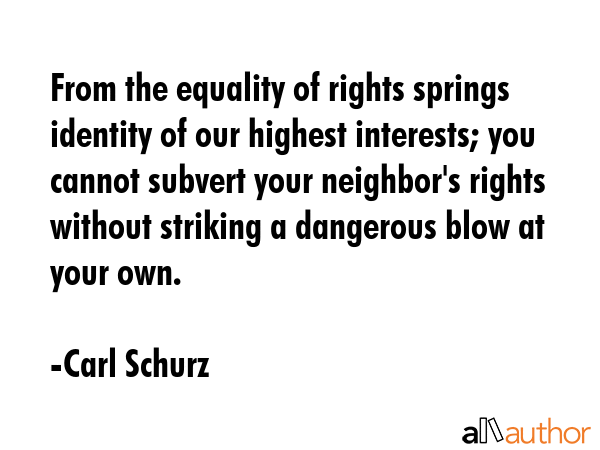 From the equality of rights springs identity of our highest interests; you cannot subvert your neighbor\'s rights without striking a dangerous blow at your own. - Carl Schurz Quote