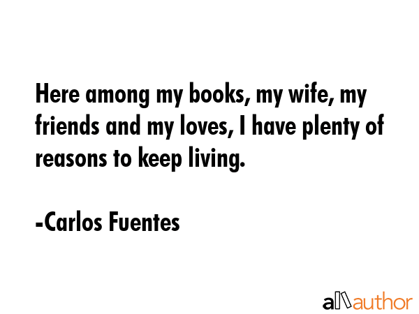 Here among my books, my wife, my friends and my loves, I have plenty of reasons to keep living. - Carlos Fuentes Quote