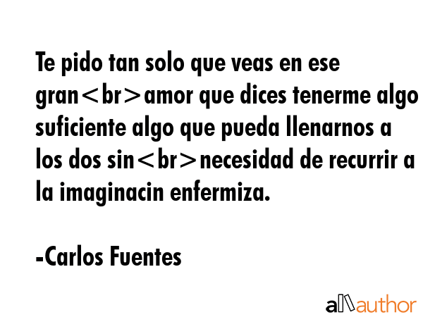 Te pido tan solo que veas en ese granamor que dices tenerme algo suficiente algo que pueda llenarnos a los dos sinnecesidad de recurrir a la imaginacin enfermiza. - Carlos Fuentes Quote