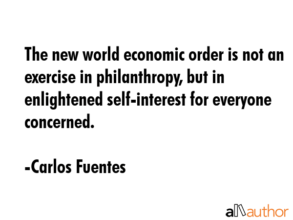 The new world economic order is not an exercise in philanthropy, but in enlightened self-interest for everyone concerned. - Carlos Fuentes Quote