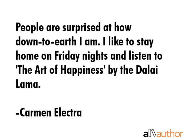People are surprised at how down-to-earth I am. I like to stay home on Friday nights and listen to \'The Art of Happiness\' by the Dalai Lama. - Carmen Electra Quote