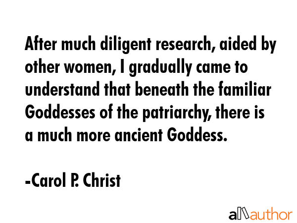 After much diligent research, aided by other women, I gradually came to understand that beneath the familiar Goddesses of the patriarchy, there is a much more ancient Goddess. - Carol P. Christ Quote