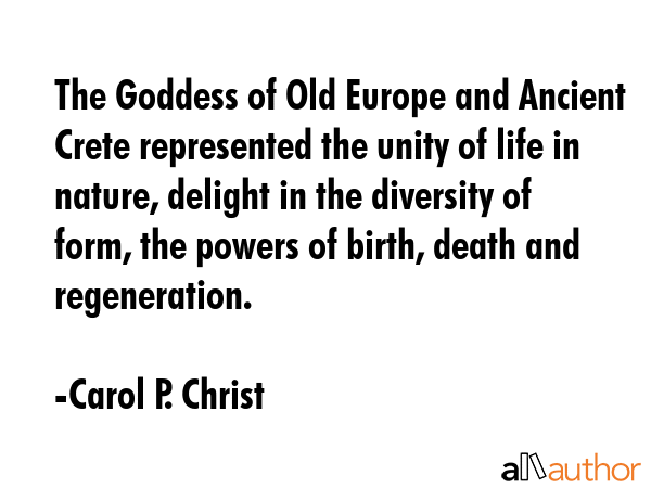 The Goddess of Old Europe and Ancient Crete represented the unity of life in nature, delight in the diversity of form, the powers of birth, death and regeneration. - Carol P. Christ Quote