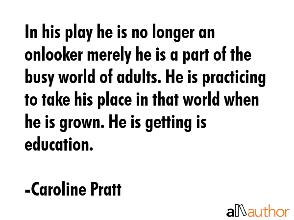 In his play he is no longer an onlooker merely he is a part of the busy world of adults. He is practicing to take his place in that world when he is grown. He is getting is education. - Caroline Pratt Quote