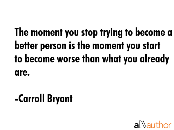 The moment you stop trying to become a better person is the moment you start to become worse than what you already are. - Carroll Bryant Quote