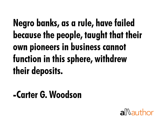 Negro banks, as a rule, have failed because the people, taught that their own pioneers in business cannot function in this sphere, withdrew their deposits. - Carter G. Woodson Quote