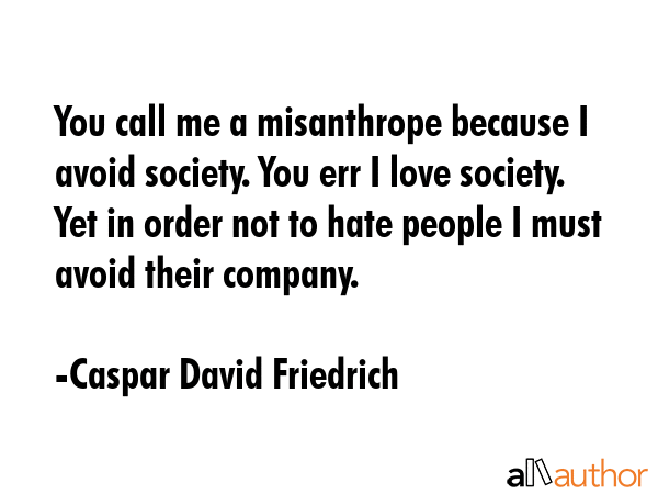 You call me a misanthrope because I avoid society. You err I love society. Yet in order not to hate people I must avoid their company. - Caspar David Friedrich Quote