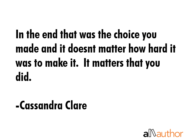 In the end that was the choice you made and it doesnt matter how hard it was to make it.  It matters that you did. - Cassandra Clare Quote