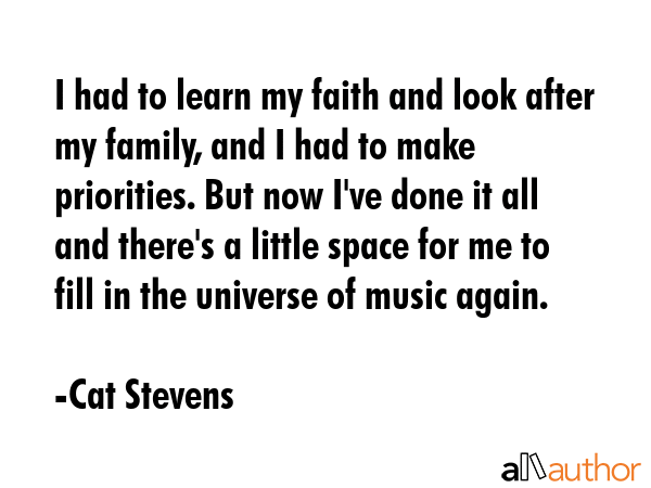 I had to learn my faith and look after my family, and I had to make priorities. But now I\'ve done it all and there\'s a little space for me to fill in the universe of music again. - Cat Stevens Quote