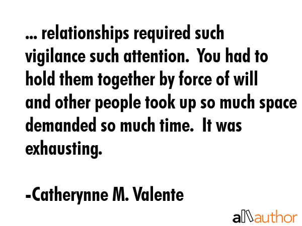 ... relationships required such vigilance such attention.  You had to hold them together by force of will and other people took up so much space demanded so much time.  It was exhausting. - Catherynne M. Valente Quote