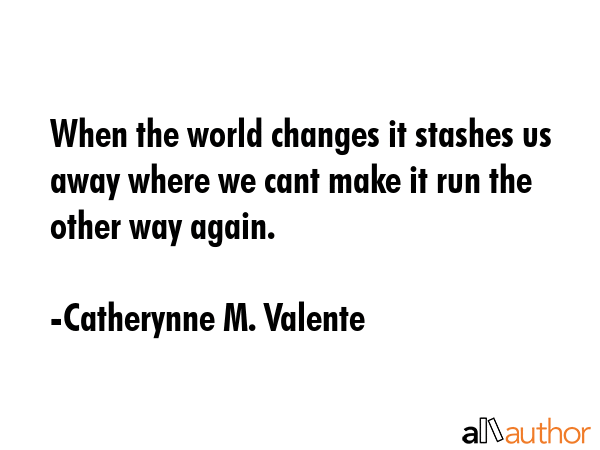 When the world changes it stashes us away where we cant make it run the other way again. - Catherynne M. Valente Quote