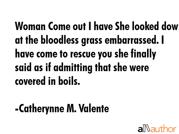 Woman Come out I have She looked down at the bloodless grass embarrassed. I have come to rescue you she finally said as if admitting that she were covered in boils. - Catherynne M. Valente Quote