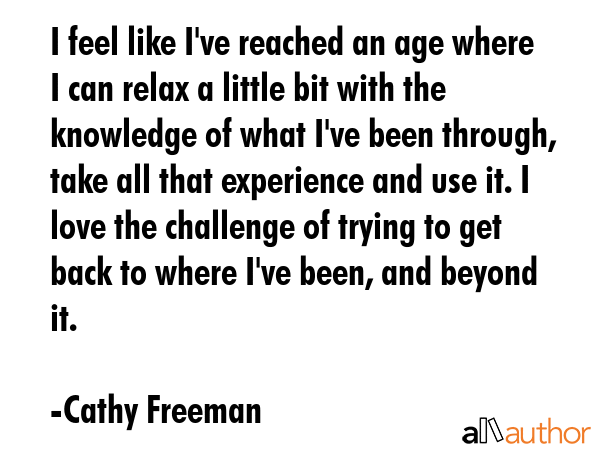 I feel like I\'ve reached an age where I can relax a little bit with the knowledge of what I\'ve been through, take all that experience and use it. I love the challenge of trying to get back to where... - Cathy Freeman Quote