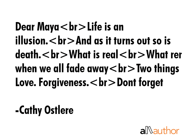 Dear MayaLife is an illusion.And as it turns out so is death.What is realWhat remains when we all fade awayTwo things  Love. Forgiveness.Dont forget - Cathy Ostlere Quote