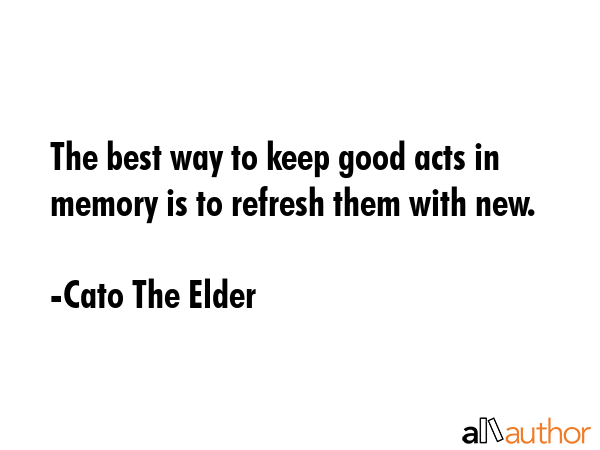 The best way to keep good acts in memory is to refresh them with new. - Cato The Elder Quote