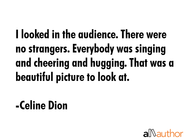 I looked in the audience. There were no strangers. Everybody was singing and cheering and hugging.... - Celine Dion Quote GIF