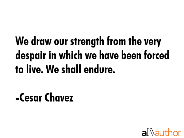 We draw our strength from the very despair in which we have been forced to live. We shall endure. - Cesar Chavez Quote