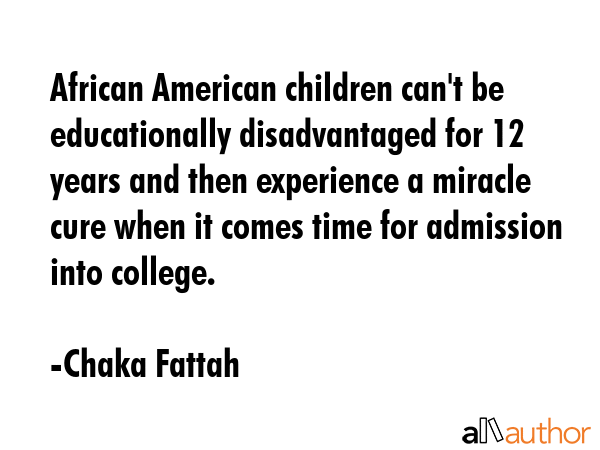 African American children can\'t be educationally disadvantaged for 12 years and then experience a miracle cure when it comes time for admission into college. - Chaka Fattah Quote