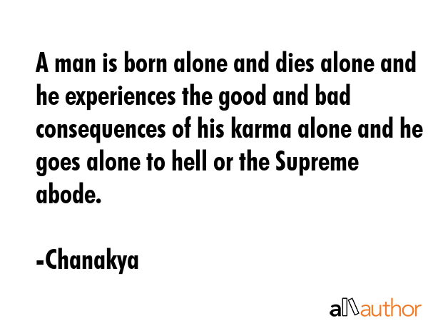 A man is born alone and dies alone and he experiences the good and bad consequences of his karma alone and he goes alone to hell or the Supreme abode. - Chanakya Quote