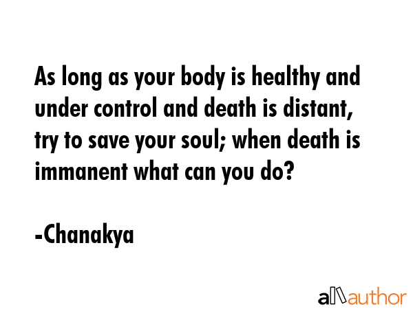 As long as your body is healthy and under control and death is distant, try to save your soul; when death is immanent what can you do? - Chanakya Quote