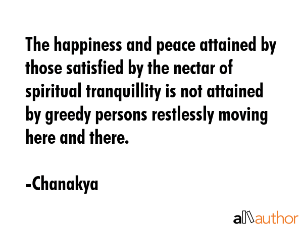 The happiness and peace attained by those satisfied by the nectar of spiritual tranquillity is not attained by greedy persons restlessly moving here and there. - Chanakya Quote