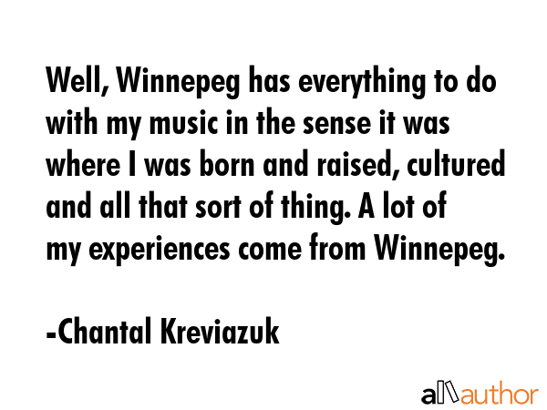 Well, Winnepeg has everything to do with my music in the sense it was where I was born and raised, cultured and all that sort of thing. A lot of my experiences come from Winnepeg. - Chantal Kreviazuk Quote