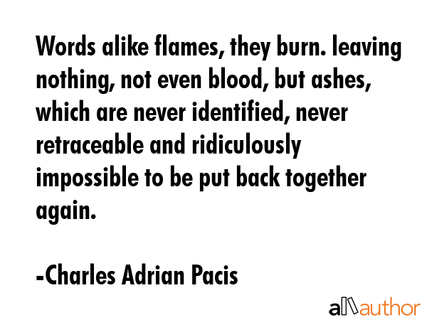 Words alike flames, they burn. leaving nothing, not even blood, but ashes, which are never identified, never retraceable and ridiculously impossible to be put back together again. - Charles Adrian Pacis Quote