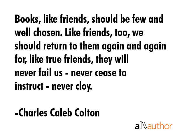 Books, like friends, should be few and well chosen. Like friends, too, we should return to them again and again for, like true friends, they will never fail us - never cease to instruct - never cloy. - Charles Caleb Colton Quote