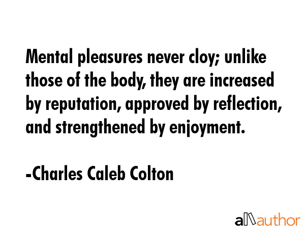 Mental pleasures never cloy; unlike those of the body, they are increased by reputation, approved... - Charles Caleb Colton Quote GIF