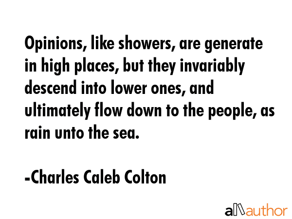 Opinions, like showers, are generate in high places, but they invariably descend into lower ones, and ultimately flow down to the people, as rain unto the sea. - Charles Caleb Colton Quote