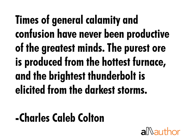 Times of general calamity and confusion have never been productive of the greatest minds. The purest ore is produced from the hottest furnace, and the brightest thunderbolt is elicited from the... - Charles Caleb Colton Quote