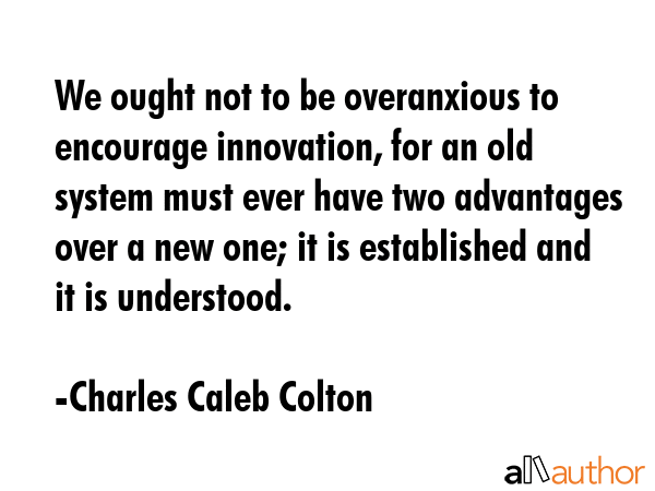 We ought not to be overanxious to encourage innovation, for an old system must ever have two advantages over a new one; it is established and it is understood. - Charles Caleb Colton Quote
