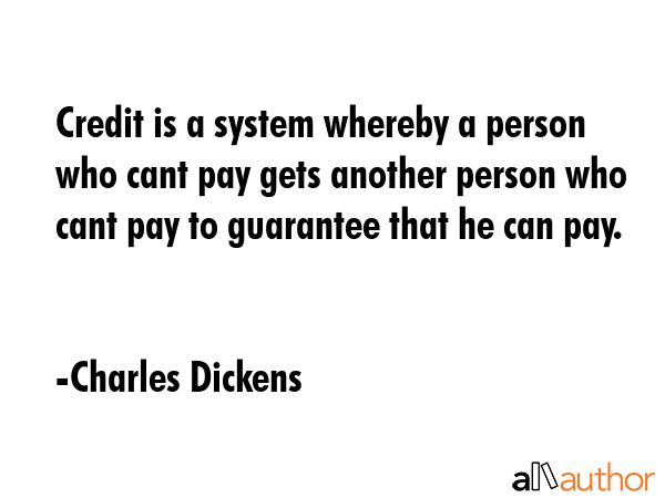 Credit is a system whereby a person who cant pay gets another person who cant pay to guarantee that he can pay. - Charles Dickens Quote