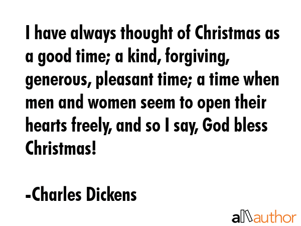 I have always thought of Christmas as a good time; a kind, forgiving, generous, pleasant time; a time when men and women seem to open their hearts freely, and so I say, God bless Christmas! - Charles Dickens Quote