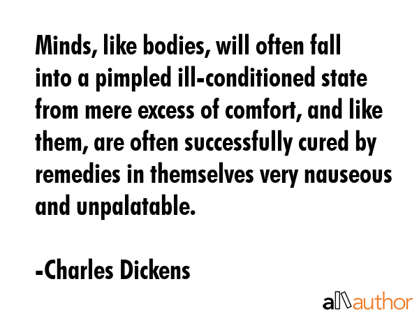 Minds, like bodies, will often fall into a pimpled ill-conditioned state from mere excess of comfort, and like them, are often successfully cured by remedies in themselves very nauseous and... - Charles Dickens Quote