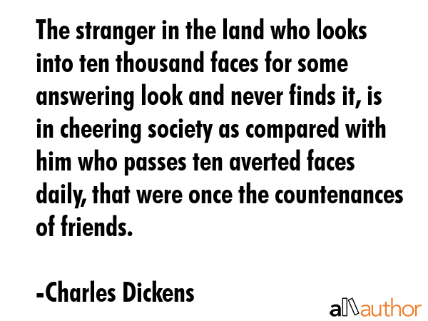 The stranger in the land who looks into ten thousand faces for some answering look and never finds it, is in cheering society as compared with him who passes ten averted faces daily, that were once... - Charles Dickens Quote