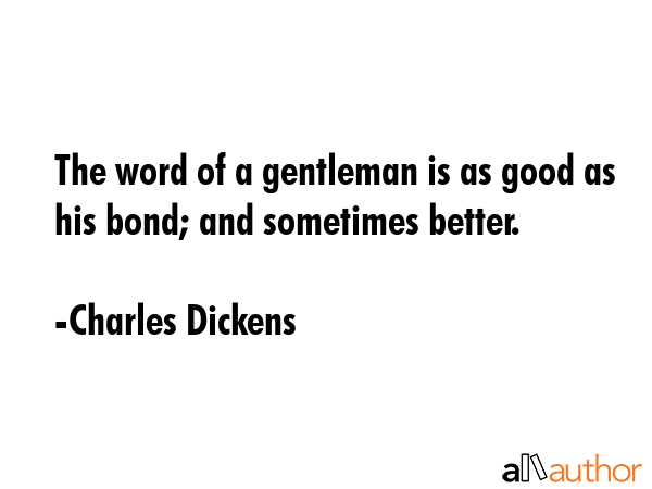 The word of a gentleman is as good as his bond; and sometimes better. - Charles Dickens Quote
