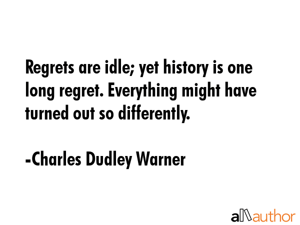Regrets are idle; yet history is one long regret. Everything might have turned out so differently. - Charles Dudley Warner Quote