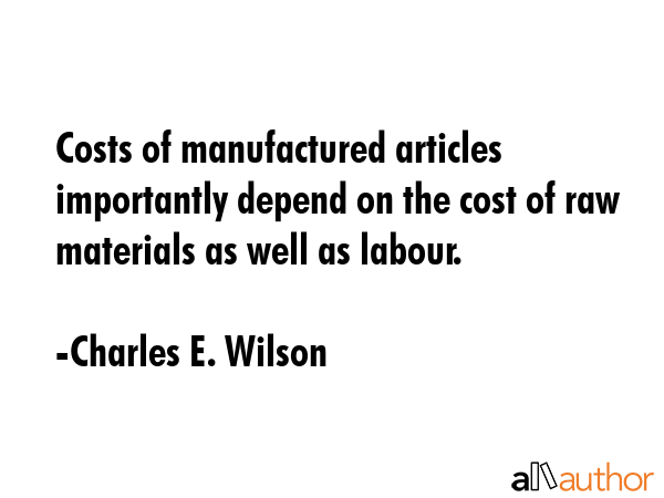 Costs of manufactured articles importantly depend on the cost of raw materials as well as labour. - Charles E. Wilson Quote